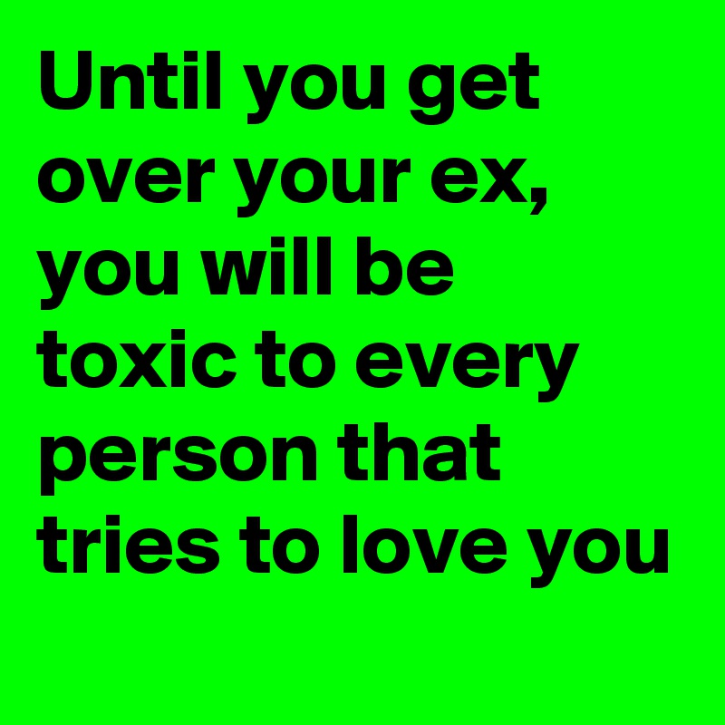 Until you get over your ex, you will be toxic to every person that tries to love you
