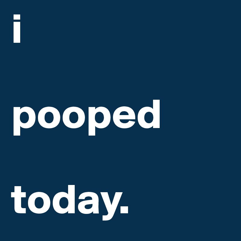 i

pooped

today.