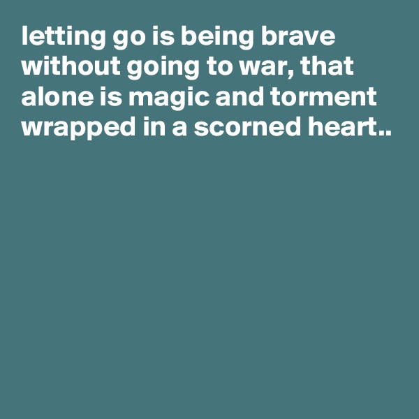 letting go is being brave without going to war, that alone is magic and torment wrapped in a scorned heart..







