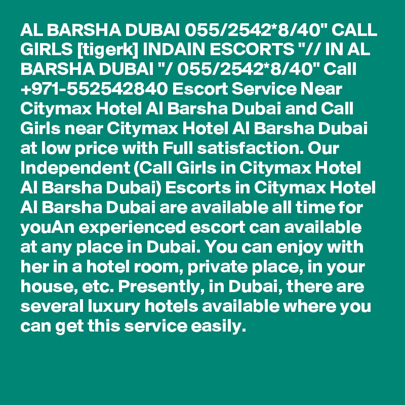 AL BARSHA DUBAI 055/2542*8/40" CALL GIRLS [tigerk] INDAIN ESCORTS "// IN AL BARSHA DUBAI "/ 055/2542*8/40" Call +971-552542840 Escort Service Near Citymax Hotel Al Barsha Dubai and Call Girls near Citymax Hotel Al Barsha Dubai at low price with Full satisfaction. Our Independent (Call Girls in Citymax Hotel Al Barsha Dubai) Escorts in Citymax Hotel Al Barsha Dubai are available all time for youAn experienced escort can available at any place in Dubai. You can enjoy with her in a hotel room, private place, in your house, etc. Presently, in Dubai, there are several luxury hotels available where you can get this service easily.