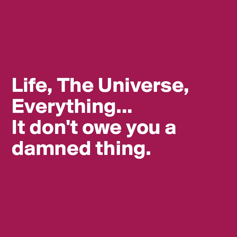 


Life, The Universe, Everything...
It don't owe you a damned thing.


