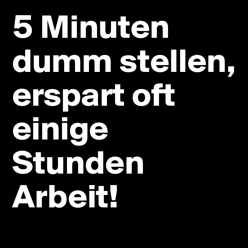5 Minuten dumm stellen, erspart oft einige Stunden Arbeit!