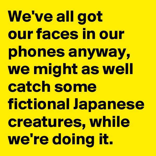 We've all got 
our faces in our phones anyway, we might as well catch some fictional Japanese creatures, while we're doing it. 