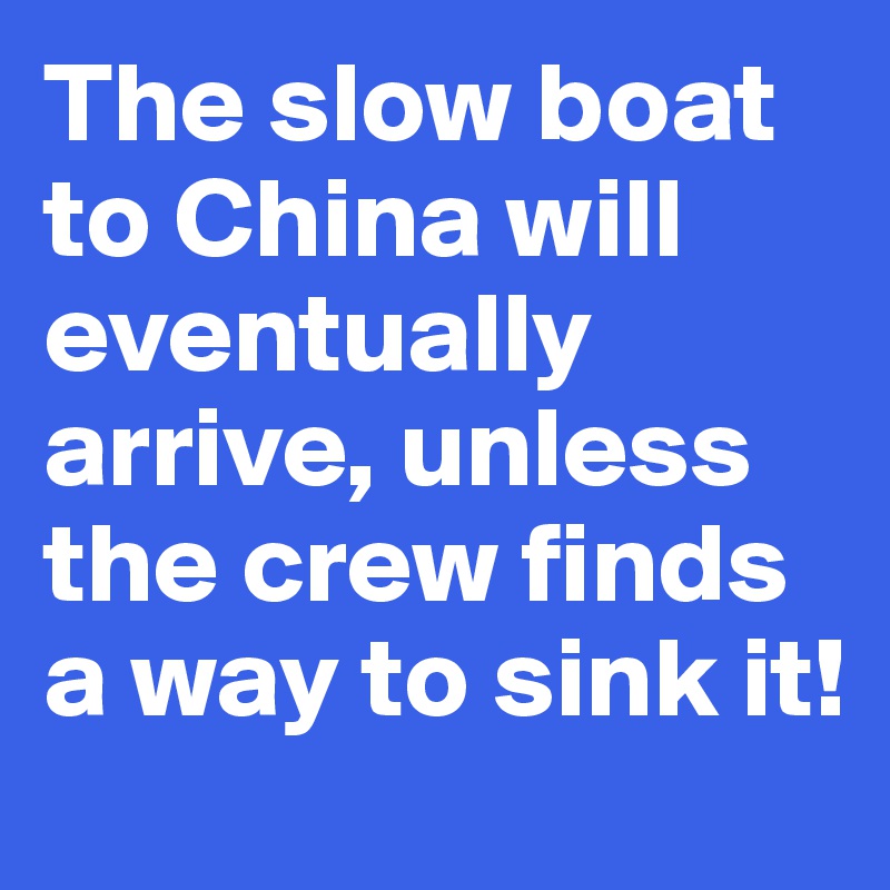 The slow boat to China will eventually arrive, unless the crew finds a way to sink it!