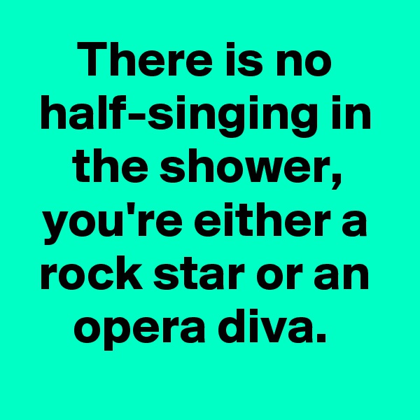 There is no half-singing in the shower, you're either a rock star or an opera diva. 
