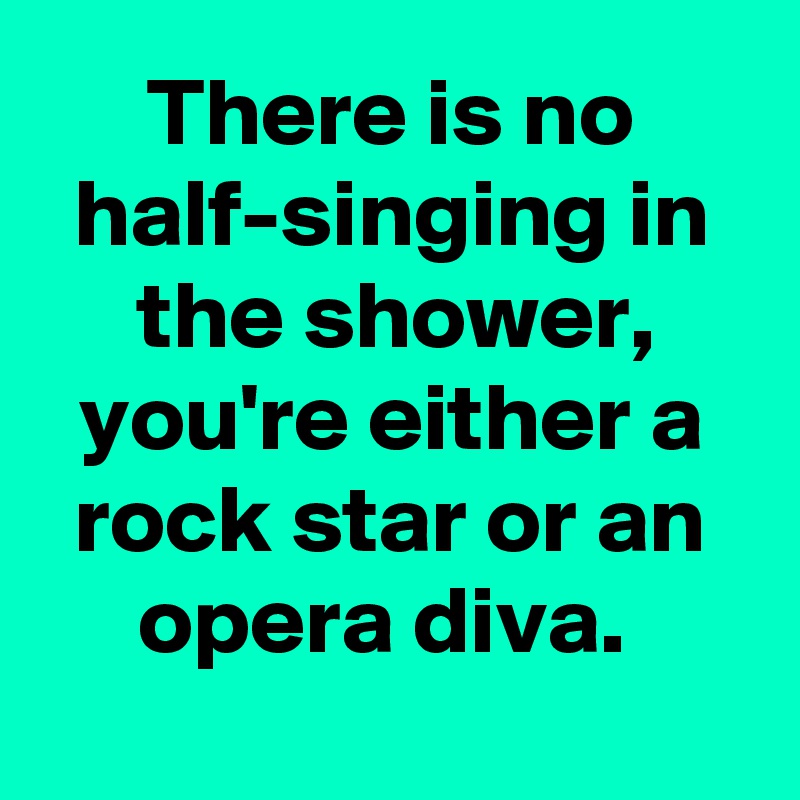There is no half-singing in the shower, you're either a rock star or an opera diva. 
