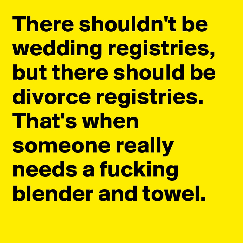 There shouldn't be wedding registries, but there should be divorce registries. That's when someone really needs a fucking blender and towel.