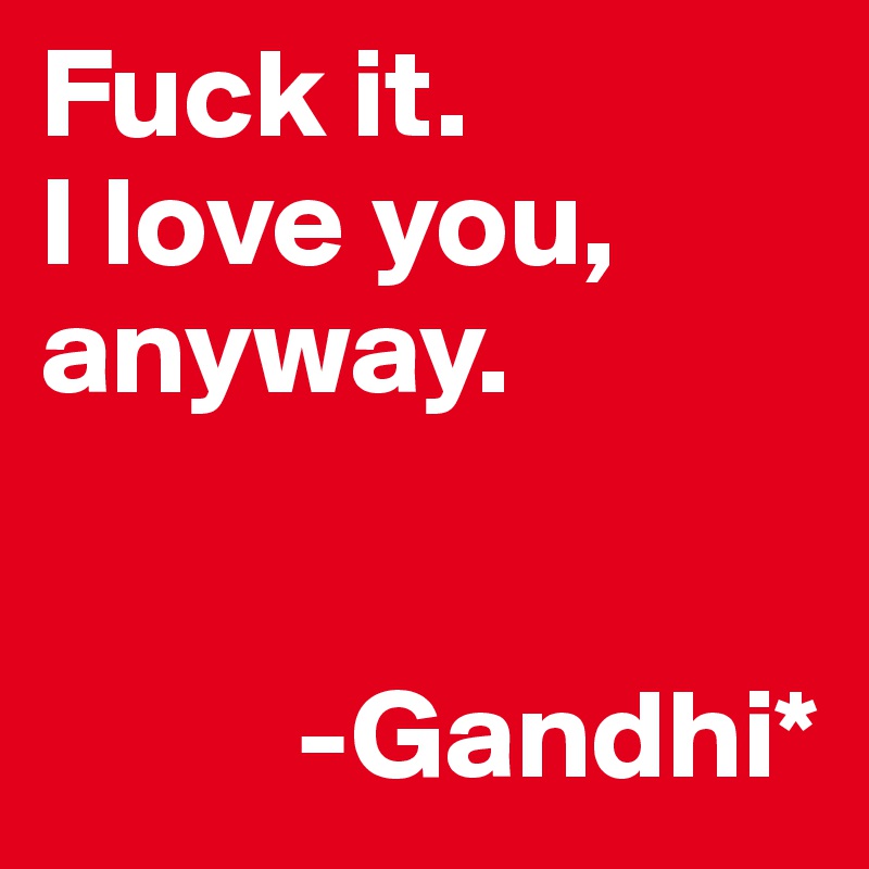 Fuck it.
I love you, anyway.


          -Gandhi*