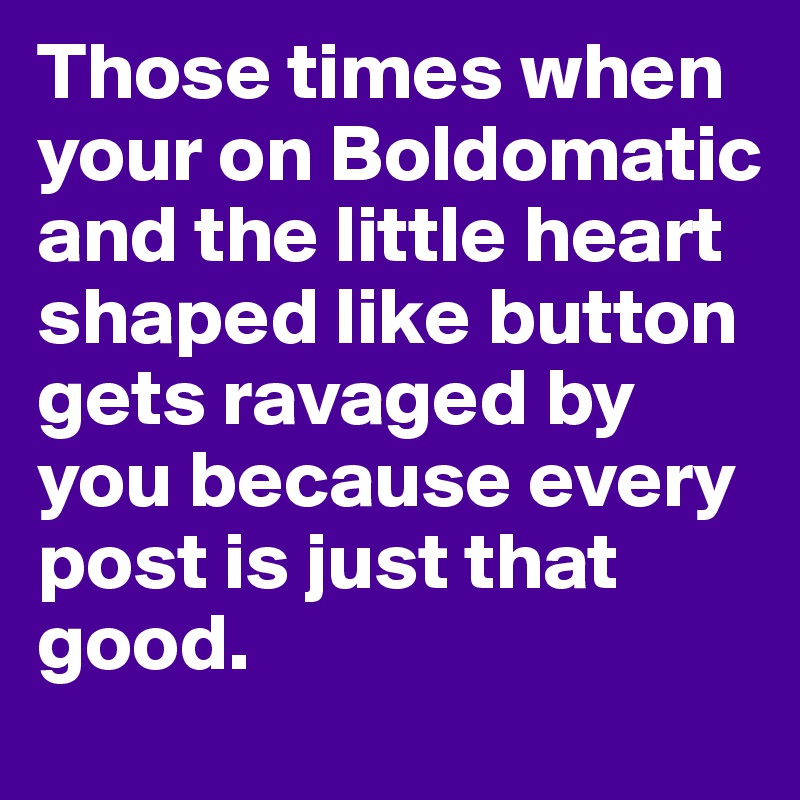 Those times when your on Boldomatic and the little heart shaped like button gets ravaged by you because every post is just that good.