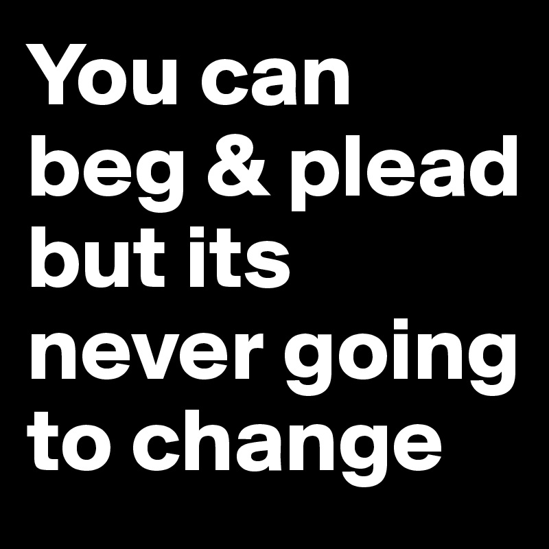 You can beg & plead but its never going to change 