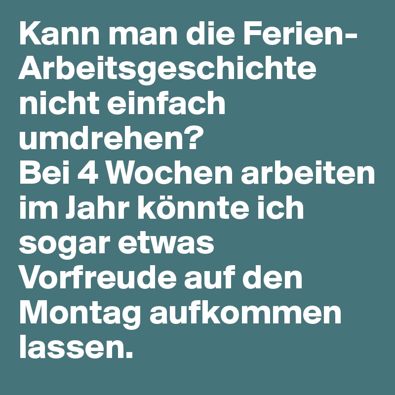 Kann man die Ferien-Arbeitsgeschichte nicht einfach umdrehen? 
Bei 4 Wochen arbeiten im Jahr könnte ich sogar etwas Vorfreude auf den Montag aufkommen lassen.