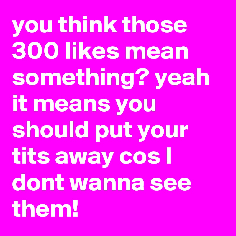 you think those 300 likes mean something? yeah it means you should put your tits away cos I dont wanna see them!