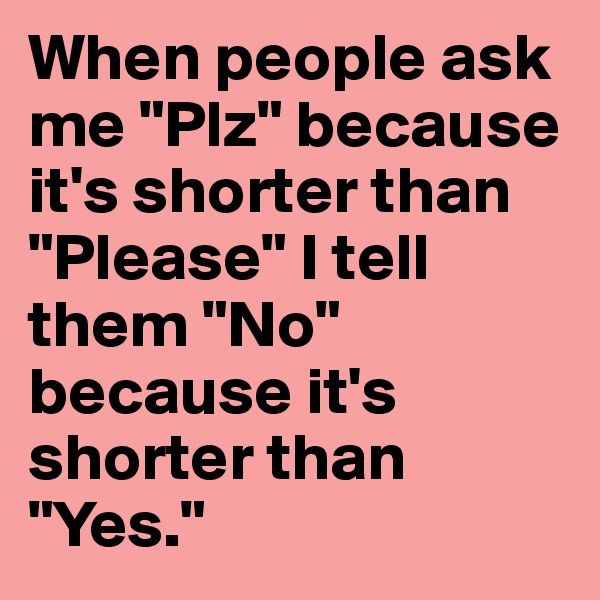 When people ask me "Plz" because it's shorter than "Please" I tell them "No" because it's shorter than "Yes."