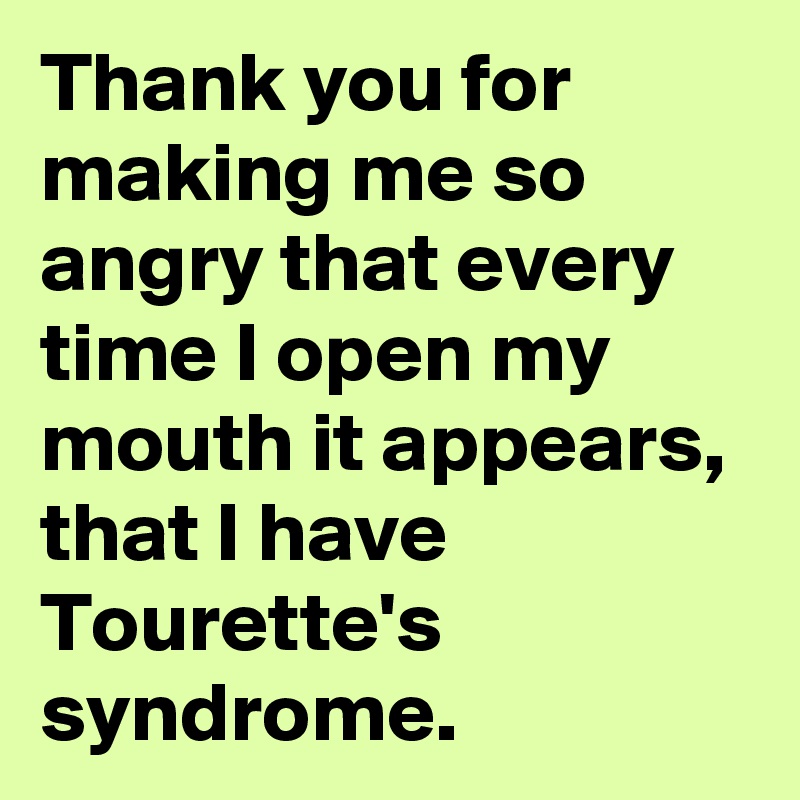 Thank you for making me so angry that every time I open my mouth it appears, that I have Tourette's syndrome.