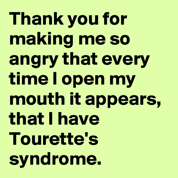 Thank you for making me so angry that every time I open my mouth it appears, that I have Tourette's syndrome.