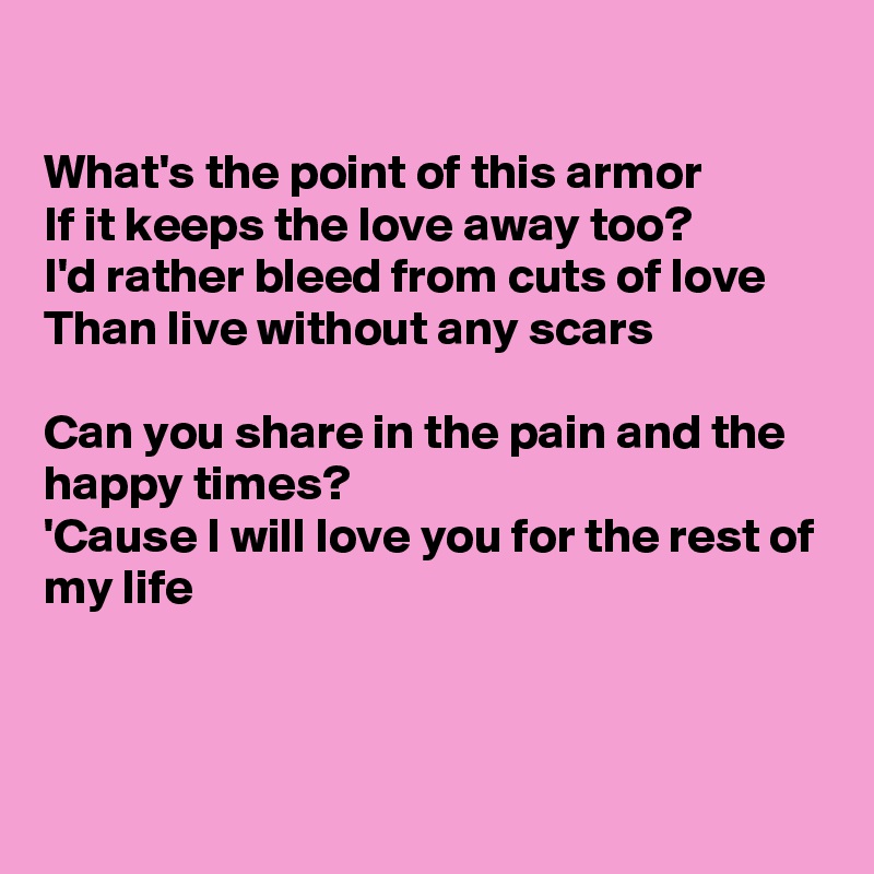 

What's the point of this armor
If it keeps the love away too?
I'd rather bleed from cuts of love
Than live without any scars

Can you share in the pain and the happy times?
'Cause I will love you for the rest of my life



