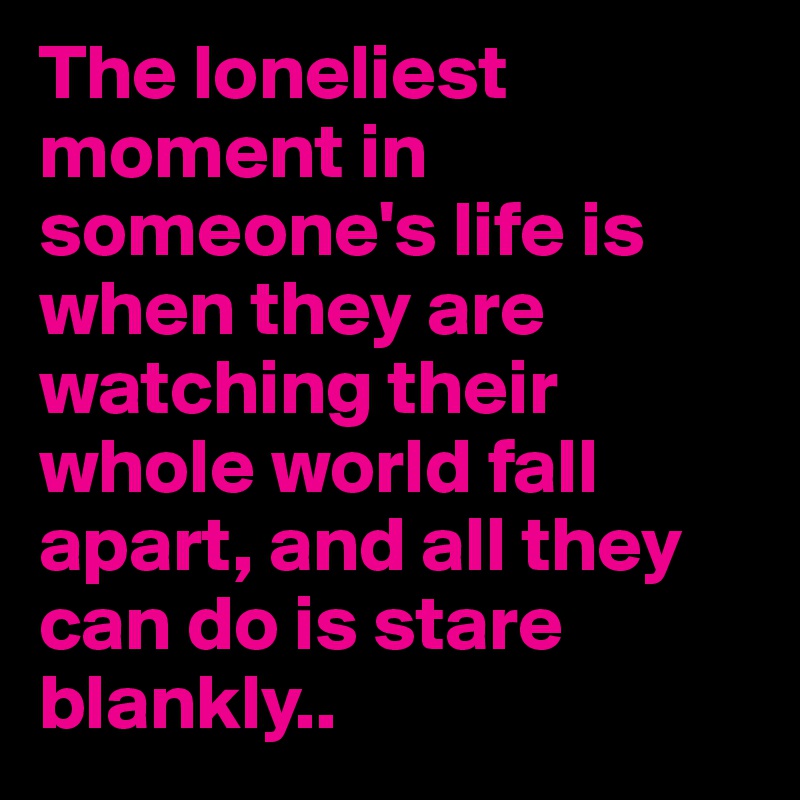 The loneliest moment in someone's life is when they are watching their whole world fall apart, and all they can do is stare blankly..