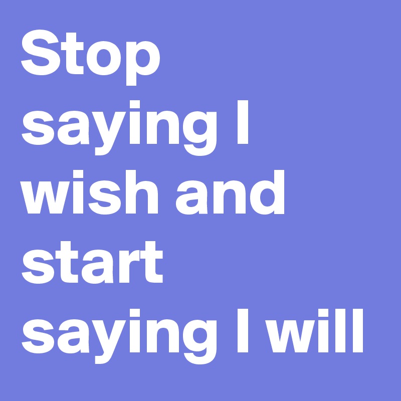 Stop saying I wish and start saying I will  