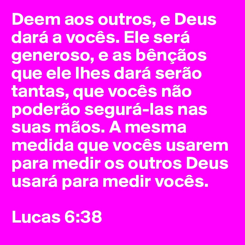 Deem aos outros, e Deus dará a vocês. Ele será generoso, e as bênçãos que ele lhes dará serão tantas, que vocês não poderão segurá-las nas suas mãos. A mesma medida que vocês usarem para medir os outros Deus usará para medir vocês. 

Lucas 6:38 