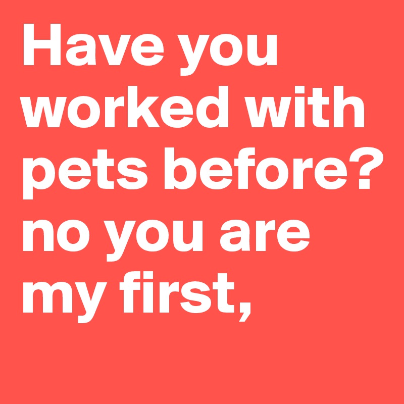 Have you worked with pets before? no you are my first,