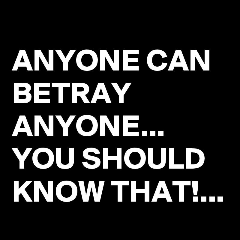 ANYONE CAN BETRAY ANYONE... YOU SHOULD KNOW THAT!... Post by