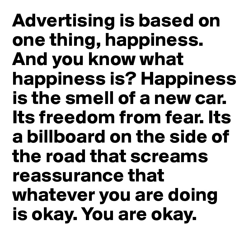 Advertising is based on one thing, happiness. And you know what happiness is? Happiness is the smell of a new car. Its freedom from fear. Its a billboard on the side of the road that screams reassurance that whatever you are doing is okay. You are okay.