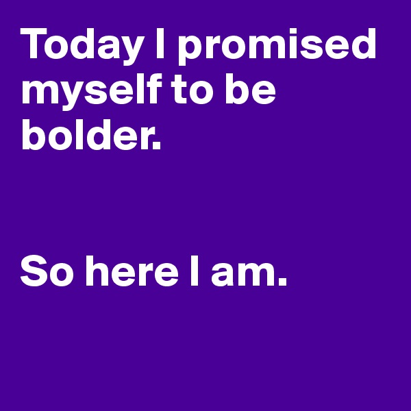 Today I promised myself to be bolder. 


So here I am. 

