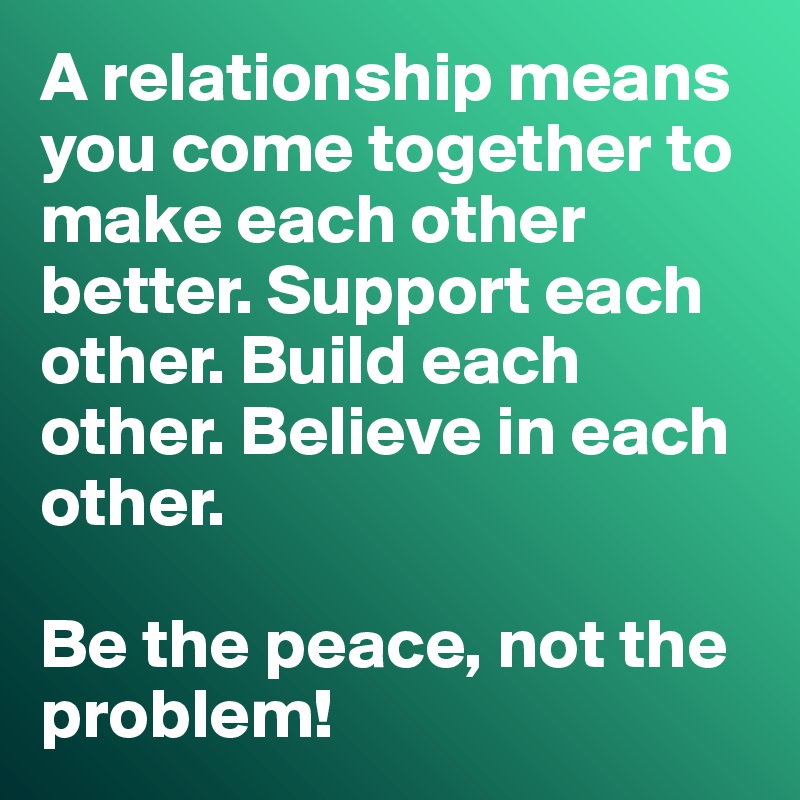 A relationship means you come together to make each other better. Support each other. Build each other. Believe in each other. 

Be the peace, not the problem!