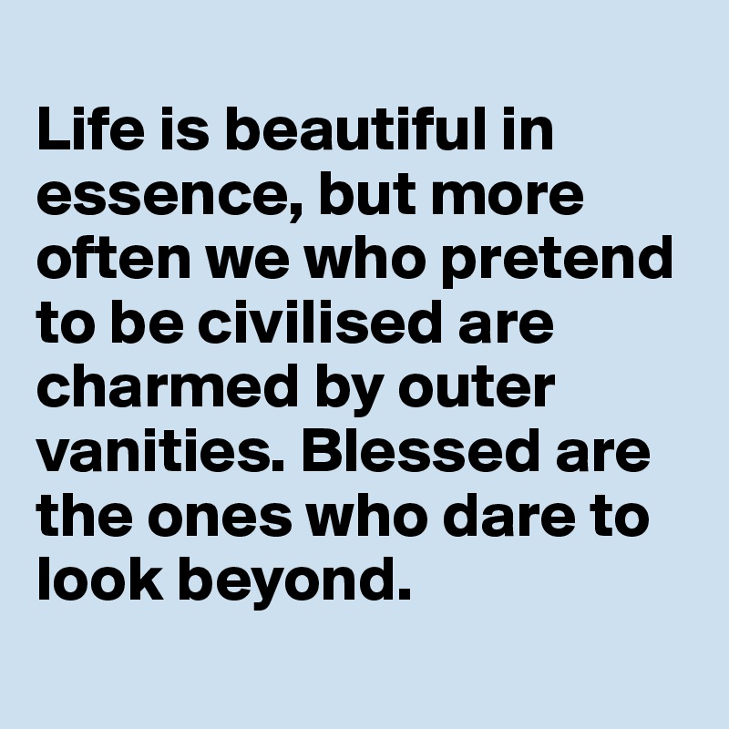 
Life is beautiful in essence, but more often we who pretend to be civilised are charmed by outer vanities. Blessed are the ones who dare to look beyond. 
