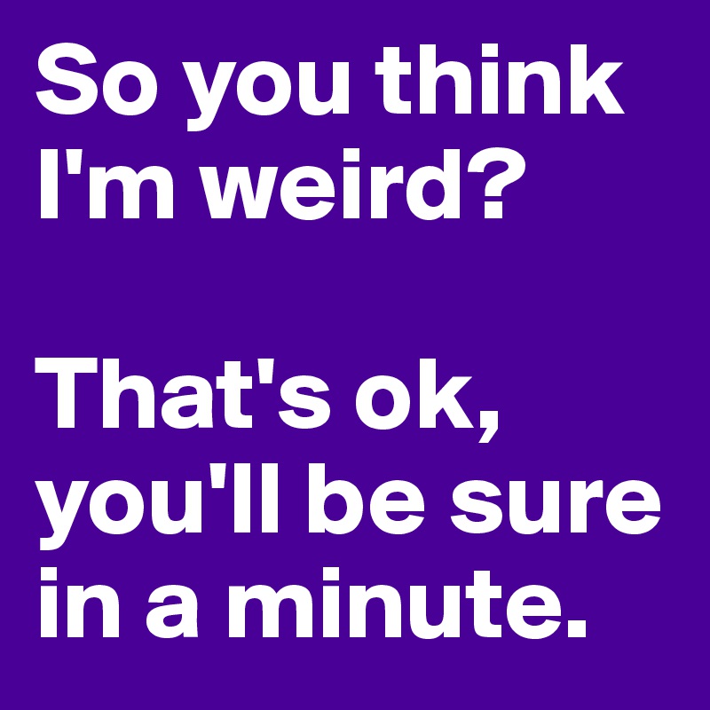 So you think I'm weird? That's ok, you'll be sure in a minute. - Post ...