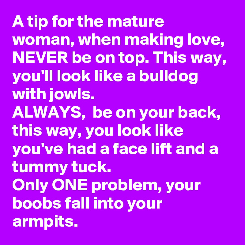 A tip for the mature woman, when making love, NEVER be on top. This way, you'll look like a bulldog with jowls. 
ALWAYS,  be on your back, this way, you look like you've had a face lift and a tummy tuck. 
Only ONE problem, your boobs fall into your armpits. 