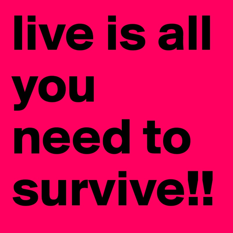 live is all you need to survive!!