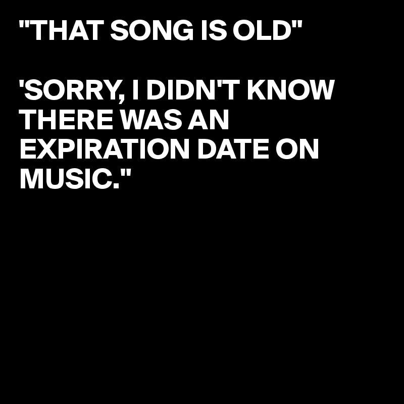 "THAT SONG IS OLD"

'SORRY, I DIDN'T KNOW THERE WAS AN EXPIRATION DATE ON
MUSIC."





