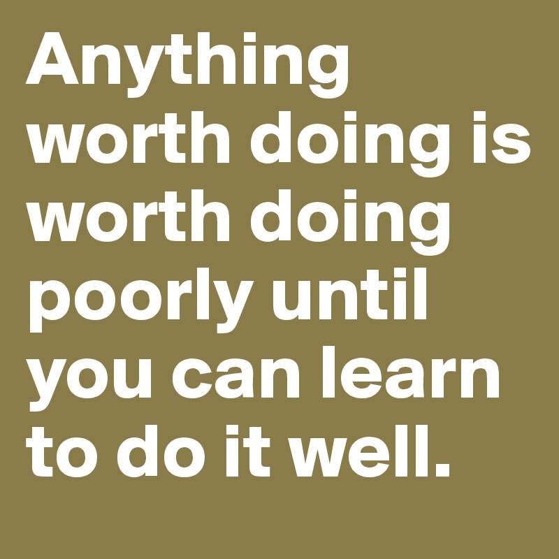 Anything worth doing is worth doing poorly until you can learn to do it well.