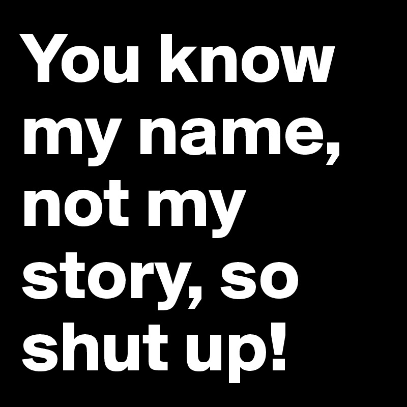 Shut up, you know my name not my story.