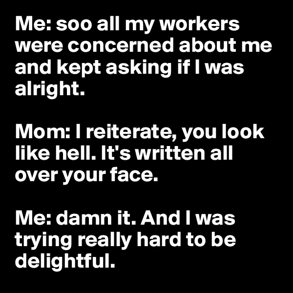 Me: soo all my workers were concerned about me and kept asking if I was alright. 

Mom: I reiterate, you look like hell. It's written all over your face. 

Me: damn it. And I was trying really hard to be delightful. 