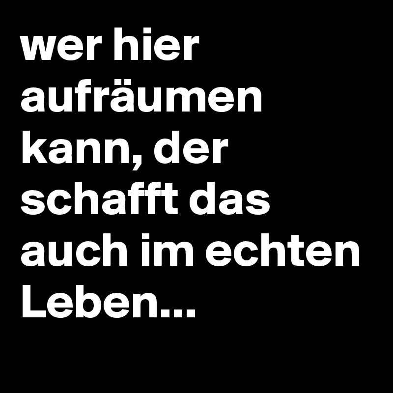 wer hier aufräumen kann, der schafft das auch im echten Leben...