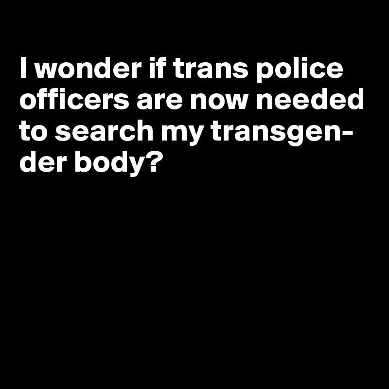 
I wonder if trans police officers are now needed to search my transgen-der body?





