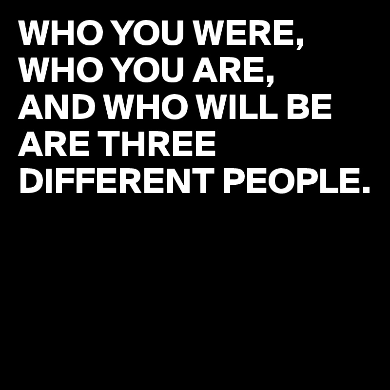 WHO YOU WERE,
WHO YOU ARE,
AND WHO WILL BE ARE THREE DIFFERENT PEOPLE.



