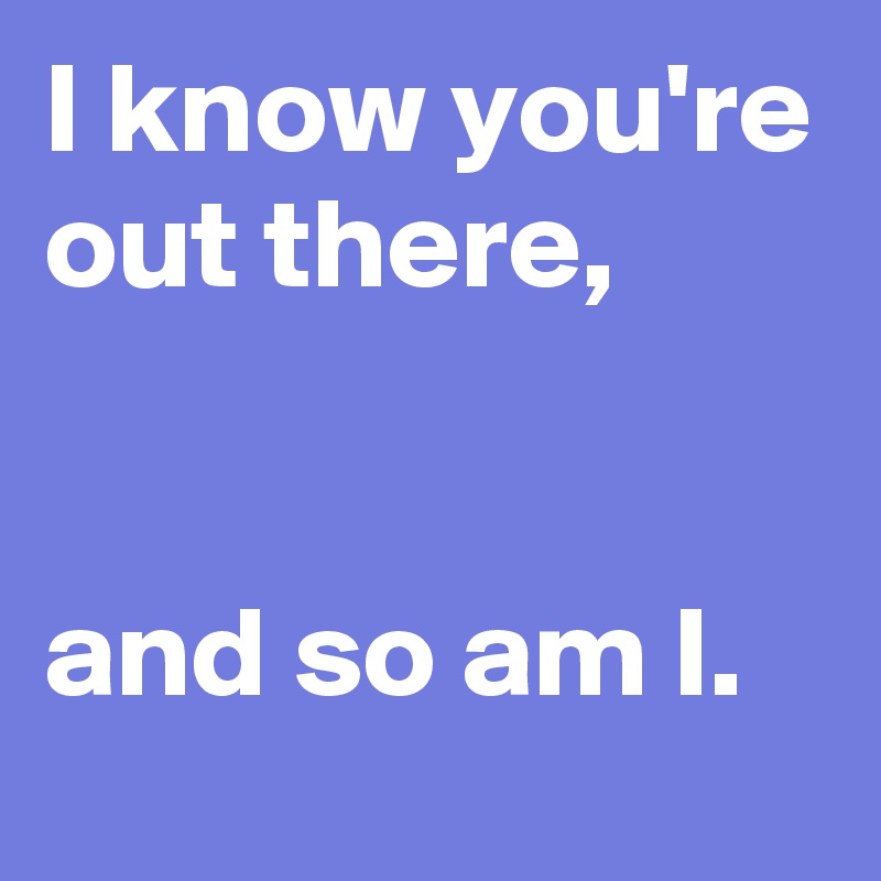 I know you're out there, 


and so am I. 
