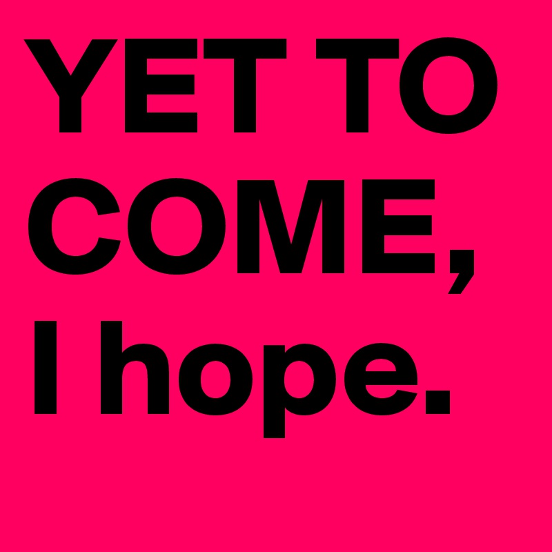 YET TO COME,
I hope.