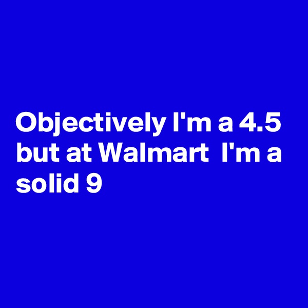 


Objectively I'm a 4.5 
but at Walmart  I'm a solid 9 


