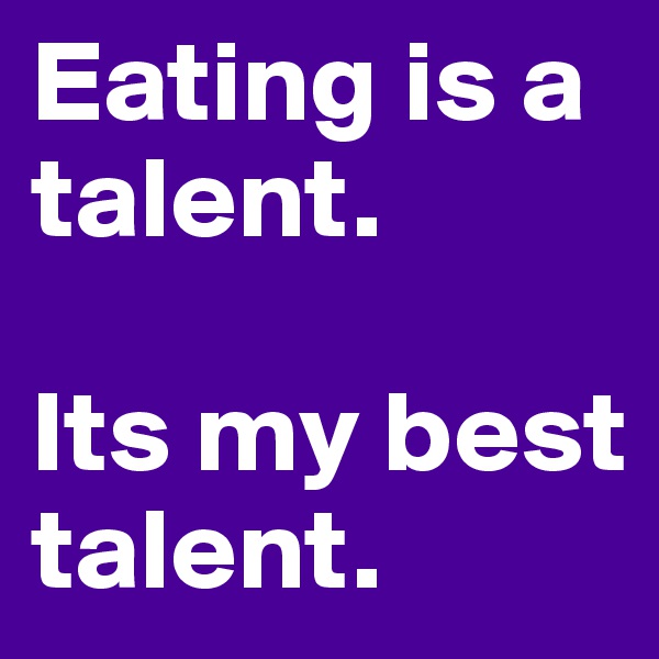 Eating is a talent.

Its my best talent.