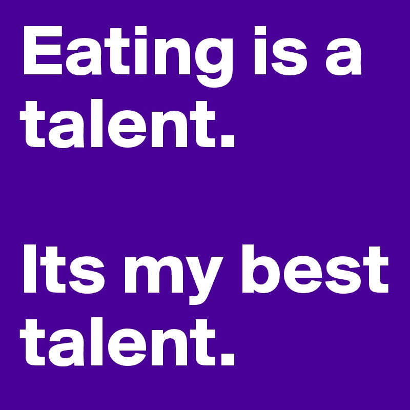 Eating is a talent.

Its my best talent.