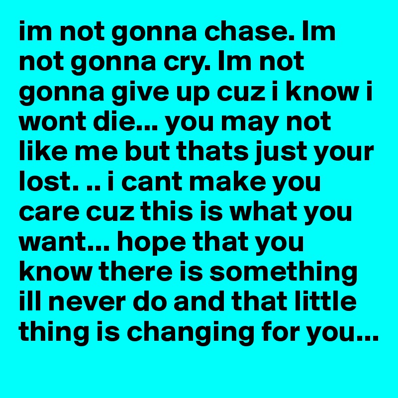 im not gonna chase. Im not gonna cry. Im not gonna give up cuz i know i wont die... you may not like me but thats just your lost. .. i cant make you care cuz this is what you want... hope that you know there is something ill never do and that little thing is changing for you...