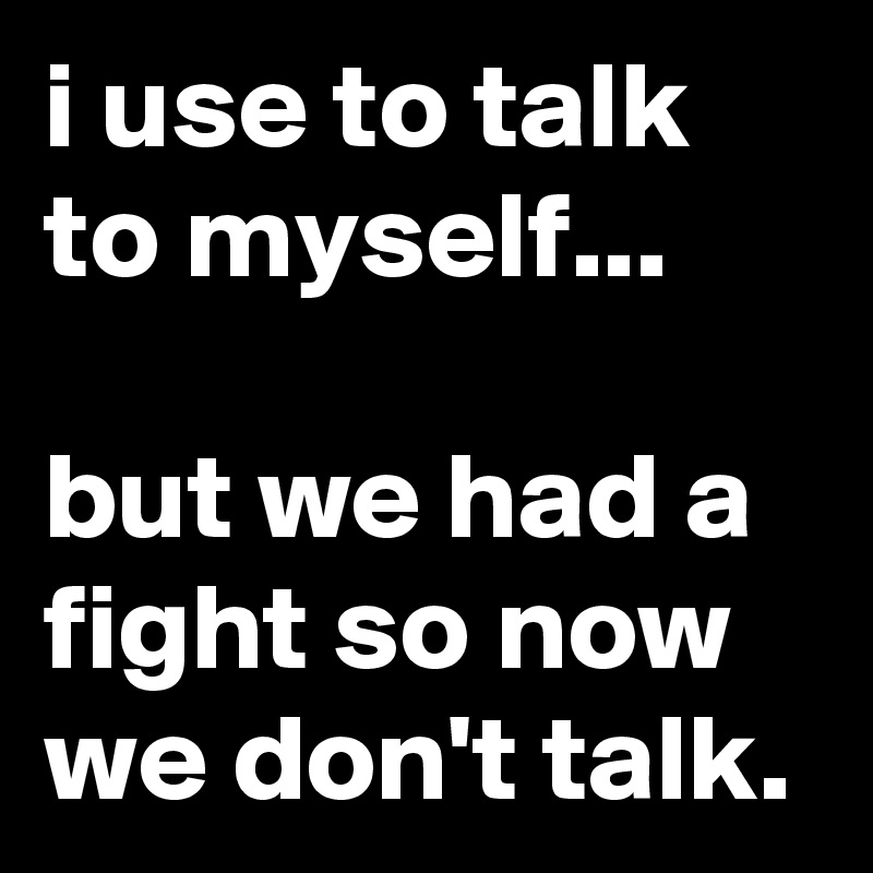 i use to talk to myself...

but we had a fight so now we don't talk.
