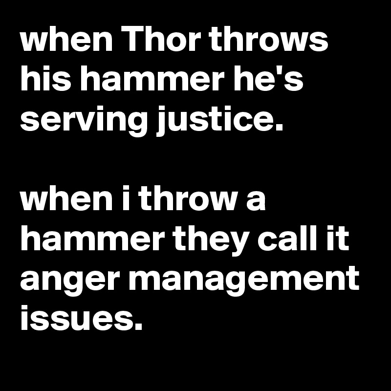 when Thor throws his hammer he's serving justice.

when i throw a hammer they call it anger management issues.