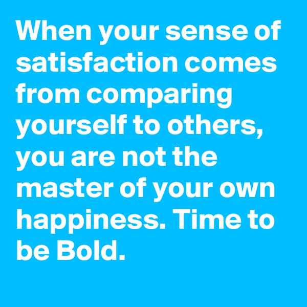 When your sense of satisfaction comes from comparing yourself to others, you are not the master of your own happiness. Time to be Bold. 