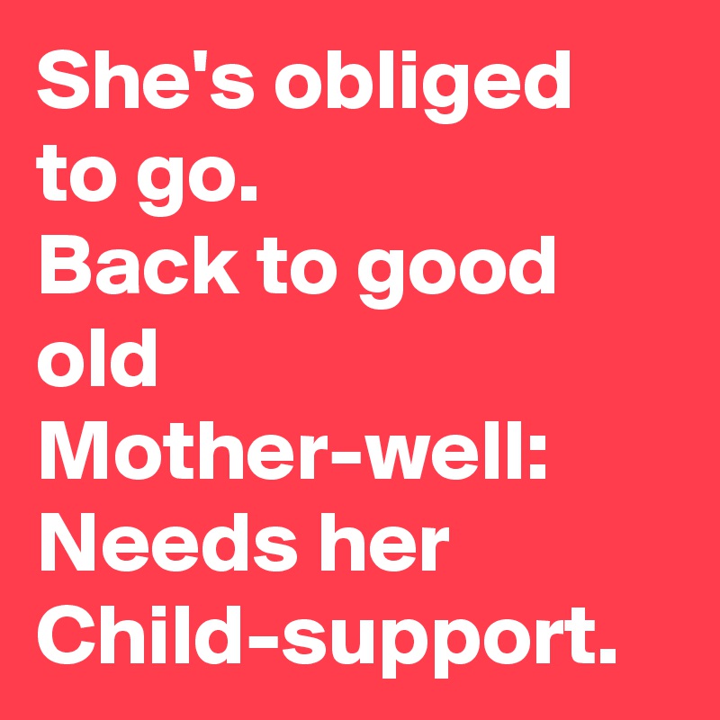 She's obliged to go.
Back to good old Mother-well:
Needs her Child-support.