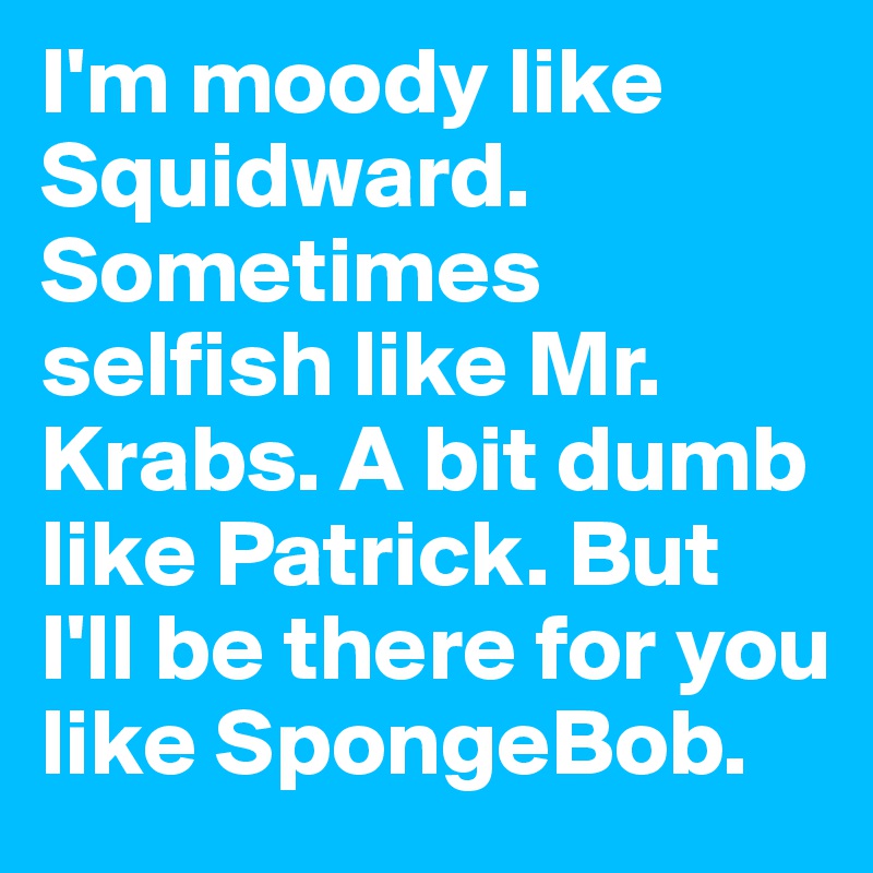 I'm moody like Squidward. Sometimes selfish like Mr. Krabs. A bit dumb like Patrick. But I'll be there for you like SpongeBob.